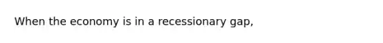 When the economy is in a recessionary gap,