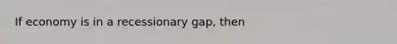 If economy is in a recessionary gap, then