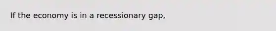 If the economy is in a recessionary gap,