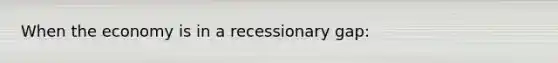 When the economy is in a recessionary gap: