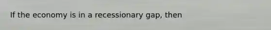 If the economy is in a recessionary gap, then