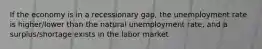 If the economy is in a recessionary gap, the unemployment rate is higher/lower than the natural unemployment rate, and a surplus/shortage exists in the labor market