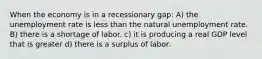 When the economy is in a recessionary gap: A) the unemployment rate is less than the natural unemployment rate. B) there is a shortage of labor. c) it is producing a real GDP level that is greater d) there is a surplus of labor.