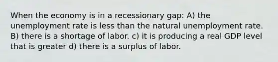 When the economy is in a recessionary gap: A) the unemployment rate is less than the natural unemployment rate. B) there is a shortage of labor. c) it is producing a real GDP level that is greater d) there is a surplus of labor.