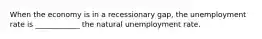 When the economy is in a recessionary gap, the unemployment rate is ____________ the natural unemployment rate.