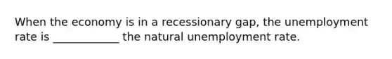 When the economy is in a recessionary gap, the unemployment rate is ____________ the natural unemployment rate.