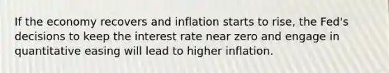 If the economy recovers and inflation starts to​ rise, the​ Fed's decisions to keep the interest rate near zero and engage in quantitative easing will lead to higher inflation.