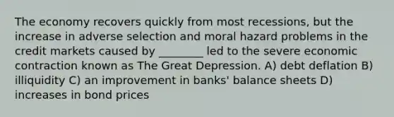 The economy recovers quickly from most recessions, but the increase in adverse selection and moral hazard problems in the credit markets caused by ________ led to the severe economic contraction known as The Great Depression. A) debt deflation B) illiquidity C) an improvement in banks' balance sheets D) increases in bond prices