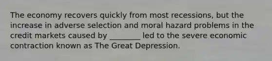 The economy recovers quickly from most recessions, but the increase in adverse selection and moral hazard problems in the credit markets caused by ________ led to the severe economic contraction known as The Great Depression.