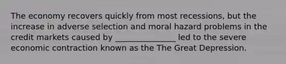 The economy recovers quickly from most recessions, but the increase in adverse selection and moral hazard problems in the credit markets caused by _______________ led to the severe economic contraction known as the The Great Depression.