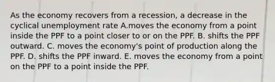 As the economy recovers from a​ recession, a decrease in the cyclical unemployment rate A.moves the economy from a point inside the PPF to a point closer to or on the PPF. B. shifts the PPF outward. C. moves the​ economy's point of production along the PPF. D. shifts the PPF inward. E. moves the economy from a point on the PPF to a point inside the PPF.