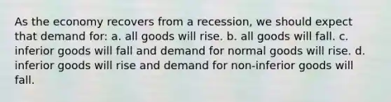 As the economy recovers from a recession, we should expect that demand for: a. all goods will rise. b. all goods will fall. c. inferior goods will fall and demand for normal goods will rise. d. inferior goods will rise and demand for non-inferior goods will fall.