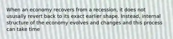 When an economy recovers from a recession, it does not ususally revert back to its exact earlier shape. Instead, internal structure of the economy evolves and changes and this process can take time