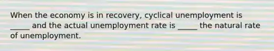 When the economy is in recovery, cyclical unemployment is _____ and the actual unemployment rate is _____ the natural rate of unemployment.