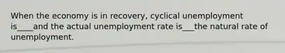 When the economy is in recovery, cyclical unemployment is____and the actual unemployment rate is___the natural rate of unemployment.