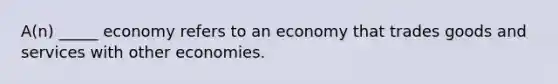 A(n) _____ economy refers to an economy that trades goods and services with other economies.