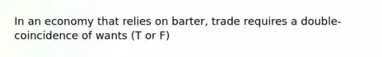 In an economy that relies on barter, trade requires a double-coincidence of wants (T or F)