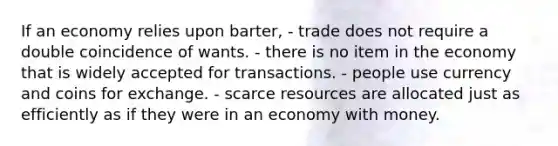 If an economy relies upon barter, - trade does not require a double coincidence of wants. - there is no item in the economy that is widely accepted for transactions. - people use currency and coins for exchange. - scarce resources are allocated just as efficiently as if they were in an economy with money.