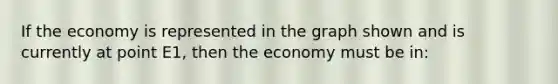 If the economy is represented in the graph shown and is currently at point E1, then the economy must be in: