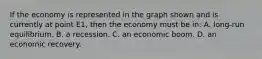 If the economy is represented in the graph shown and is currently at point E1, then the economy must be in: A. long-run equilibrium. B. a recession. C. an economic boom. D. an economic recovery.