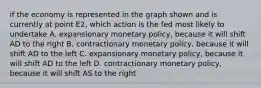 if the economy is represented in the graph shown and is currently at point E2, which action is the fed most likely to undertake A. expansionary monetary policy, because it will shift AD to the right B. contractionary monetary policy, because it will shift AD to the left C. expansionary monetary policy, because it will shift AD to the left D. contractionary monetary policy, because it will shift AS to the right