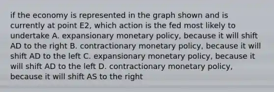 if the economy is represented in the graph shown and is currently at point E2, which action is the fed most likely to undertake A. expansionary <a href='https://www.questionai.com/knowledge/kEE0G7Llsx-monetary-policy' class='anchor-knowledge'>monetary policy</a>, because it will shift AD to the right B. contractionary monetary policy, because it will shift AD to the left C. expansionary monetary policy, because it will shift AD to the left D. contractionary monetary policy, because it will shift AS to the right