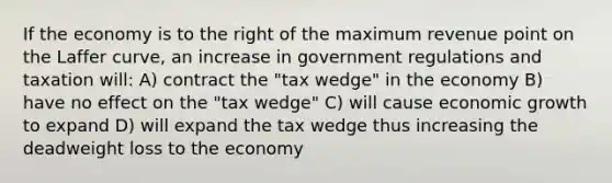 If the economy is to the right of the maximum revenue point on the Laffer curve, an increase in government regulations and taxation will: A) contract the "tax wedge" in the economy B) have no effect on the "tax wedge" C) will cause economic growth to expand D) will expand the tax wedge thus increasing the deadweight loss to the economy