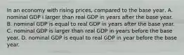 In an economy with rising prices, compared to the base year, A. nominal GDP i larger than real GDP in years after the base year. B. nominal GDP is equal to real GDP in years after the base year. C. nominal GDP is larger than real GDP in years before the base year. D. nominal GDP is equal to real GDP in year before the base year.