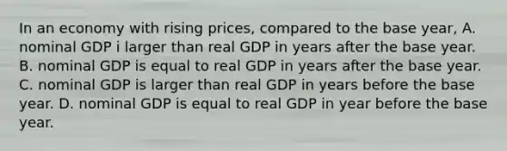 In an economy with rising prices, compared to the base year, A. nominal GDP i larger than real GDP in years after the base year. B. nominal GDP is equal to real GDP in years after the base year. C. nominal GDP is larger than real GDP in years before the base year. D. nominal GDP is equal to real GDP in year before the base year.