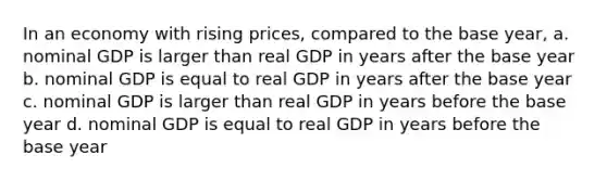 In an economy with rising prices, compared to the base year, a. nominal GDP is larger than real GDP in years after the base year b. nominal GDP is equal to real GDP in years after the base year c. nominal GDP is larger than real GDP in years before the base year d. nominal GDP is equal to real GDP in years before the base year