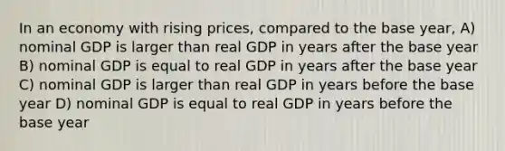 In an economy with rising prices, compared to the base year, A) nominal GDP is larger than real GDP in years after the base year B) nominal GDP is equal to real GDP in years after the base year C) nominal GDP is larger than real GDP in years before the base year D) nominal GDP is equal to real GDP in years before the base year