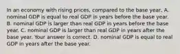 In an economy with rising​ prices, compared to the base​ year, A. nominal GDP is equal to real GDP in years before the base year. B. nominal GDP is larger than real GDP in years before the base year. C. nominal GDP is larger than real GDP in years after the base year. Your answer is correct. D. nominal GDP is equal to real GDP in years after the base year.