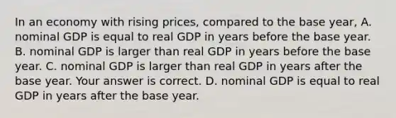 In an economy with rising​ prices, compared to the base​ year, A. nominal GDP is equal to real GDP in years before the base year. B. nominal GDP is larger than real GDP in years before the base year. C. nominal GDP is larger than real GDP in years after the base year. Your answer is correct. D. nominal GDP is equal to real GDP in years after the base year.