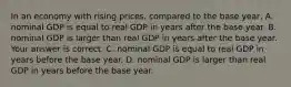 In an economy with rising​ prices, compared to the base​ year, A. nominal GDP is equal to real GDP in years after the base year. B. nominal GDP is larger than real GDP in years after the base year. Your answer is correct. C. nominal GDP is equal to real GDP in years before the base year. D. nominal GDP is larger than real GDP in years before the base year.