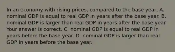 In an economy with rising​ prices, compared to the base​ year, A. nominal GDP is equal to real GDP in years after the base year. B. nominal GDP is larger than real GDP in years after the base year. Your answer is correct. C. nominal GDP is equal to real GDP in years before the base year. D. nominal GDP is larger than real GDP in years before the base year.