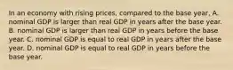 In an economy with rising​ prices, compared to the base​ year, A. nominal GDP is larger than real GDP in years after the base year. B. nominal GDP is larger than real GDP in years before the base year. C. nominal GDP is equal to real GDP in years after the base year. D. nominal GDP is equal to real GDP in years before the base year.