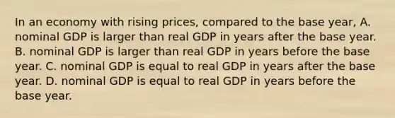 In an economy with rising​ prices, compared to the base​ year, A. nominal GDP is larger than real GDP in years after the base year. B. nominal GDP is larger than real GDP in years before the base year. C. nominal GDP is equal to real GDP in years after the base year. D. nominal GDP is equal to real GDP in years before the base year.