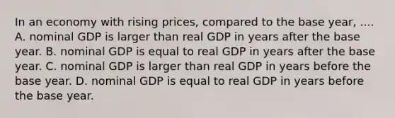 In an economy with rising prices, compared to the base year, .... A. nominal GDP is larger than real GDP in years after the base year. B. nominal GDP is equal to real GDP in years after the base year. C. nominal GDP is larger than real GDP in years before the base year. D. nominal GDP is equal to real GDP in years before the base year.