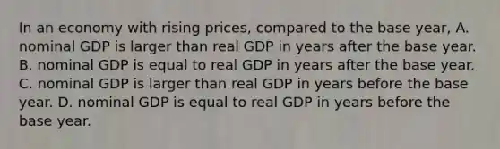 In an economy with rising prices, compared to the base year, A. nominal GDP is larger than real GDP in years after the base year. B. nominal GDP is equal to real GDP in years after the base year. C. nominal GDP is larger than real GDP in years before the base year. D. nominal GDP is equal to real GDP in years before the base year.