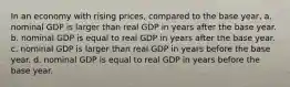 In an economy with rising prices, compared to the base year, a. nominal GDP is larger than real GDP in years after the base year. b. nominal GDP is equal to real GDP in years after the base year. c. nominal GDP is larger than real GDP in years before the base year. d. nominal GDP is equal to real GDP in years before the base year.