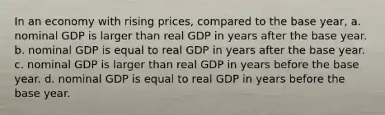 In an economy with rising prices, compared to the base year, a. nominal GDP is larger than real GDP in years after the base year. b. nominal GDP is equal to real GDP in years after the base year. c. nominal GDP is larger than real GDP in years before the base year. d. nominal GDP is equal to real GDP in years before the base year.