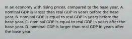 In an economy with rising​ prices, compared to the base​ year, A. nominal GDP is larger than real GDP in years before the base year. B. nominal GDP is equal to real GDP in years before the base year. C. nominal GDP is equal to real GDP in years after the base year. D. nominal GDP is larger than real GDP in years after the base year.