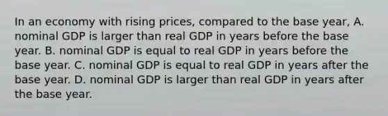 In an economy with rising​ prices, compared to the base​ year, A. nominal GDP is larger than real GDP in years before the base year. B. nominal GDP is equal to real GDP in years before the base year. C. nominal GDP is equal to real GDP in years after the base year. D. nominal GDP is larger than real GDP in years after the base year.