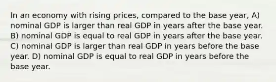 In an economy with rising prices, compared to the base year, A) nominal GDP is larger than real GDP in years after the base year. B) nominal GDP is equal to real GDP in years after the base year. C) nominal GDP is larger than real GDP in years before the base year. D) nominal GDP is equal to real GDP in years before the base year.