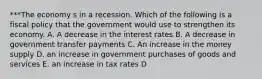 ***The economy s in a recession. Which of the following is a fiscal policy that the government would use to strengthen its economy. A. A decrease in the interest rates B. A decrease in government transfer payments C. An increase in the money supply D. an increase in government purchases of goods and services E. an increase in tax rates D