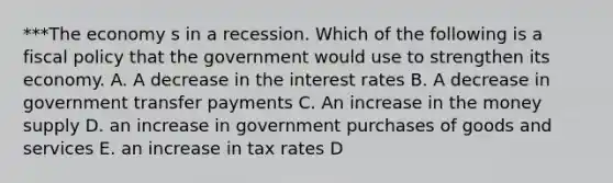 ***The economy s in a recession. Which of the following is a fiscal policy that the government would use to strengthen its economy. A. A decrease in the interest rates B. A decrease in government transfer payments C. An increase in the money supply D. an increase in government purchases of goods and services E. an increase in tax rates D