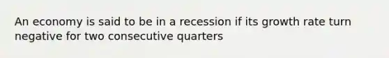 An economy is said to be in a recession if its growth rate turn negative for two consecutive quarters