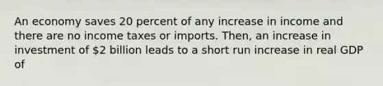 An economy saves 20 percent of any increase in income and there are no income taxes or imports. Then, an increase in investment of 2 billion leads to a short run increase in real GDP of