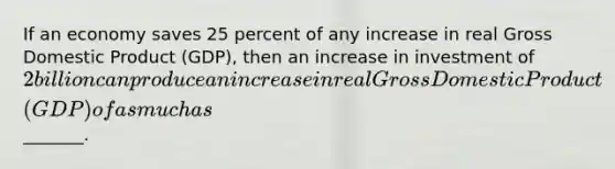 If an economy saves 25 percent of any increase in real Gross Domestic Product (GDP), then an increase in investment of 2 billion can produce an increase in real Gross Domestic Product (GDP) of as much as _______.