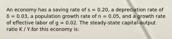 An economy has a saving rate of s = 0.20, a depreciation rate of δ = 0.03, a population growth rate of n = 0.05, and a growth rate of effective labor of g = 0.02. The steady-state capital-output ratio K / Y for this economy is: